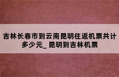 吉林长春市到云南昆明往返机票共计多少元_ 昆明到吉林机票